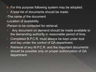  For this purpose following system may be adopted:
 A total list of documents should be made:
-The name of the document
-Location of availability
-Person to be contacted for retrieval.
 Any document on demand should be made available to
the demanding authority in reasonable period of time.
 Completed B.P.C.R. must always be kept under lock
and key under the control of QA department.
 Retrieval of any M.P.C.R. and the important documents
should be possible only on proper authorization of QA
department.
 