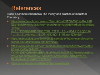 Book: Lachman lieberman's The theory and practice of Industrial
Pharmacy
 https://www.google.com/search?ei=mkOmXNT7HsWZmgfKoqHIB
Q&q=batch+manufacturing+record+pharmaguideline&oq=batch&gs
_l=psy-
ab.1.1.35i39l2j0i67l8.3796.7802..12211...1.0..4.804.4151.0j5j1j6-
4......0....1..gws-wiz.....6..0i71j0i131j0i131i67.qyv1Zjh45UY
 https://manoxblog.com/2018/05/29/sample-of-batch-manufacturing-
record-bmr-atorvastatin-pdf-download/
 https://www.google.com/url?sa=i&source=images&cd=&ved=2ahU
KEwi4qOnOgLfhAhVEg-
YKHfH4DEkQjRx6BAgBEAU&url=http%3A%2F%2Ftemplatelab.co
m%2Fsop-templates%2F&psig=AOvVaw2ppXFZmlCRVaCyZ-
MLliKz&ust=1554486763978547
 https://studylib.net/doc/6944080/sop---webnode
 