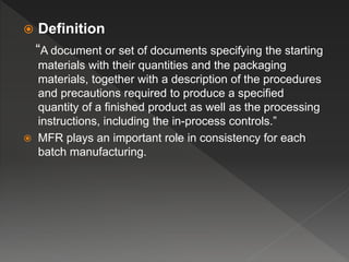  Definition
“A document or set of documents specifying the starting
materials with their quantities and the packaging
materials, together with a description of the procedures
and precautions required to produce a specified
quantity of a finished product as well as the processing
instructions, including the in-process controls.”
 MFR plays an important role in consistency for each
batch manufacturing.
 