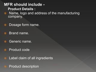 MFR should include -
Product Details :
 Name, logo and address of the manufacturing
company.
 Dosage form name.
 Brand name.
 Generic name.
 Product code
 Label claim of all ingredients
 Product description
 