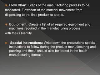  Flow Chart: Steps of the manufacturing process to be
monitored. Flowchart of the material movement from
dispensing to the final product to stores.
 Equipment: Create a list of all required equipment and
machines required in the manufacturing process
with their Quantity
 Special instructions: Write down the precautions special
instructions to follow during the product manufacturing and
packing and these should also be added in the batch
manufacturing formula.
 