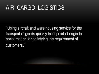 AIR CARGO LOGISTICS
“Using aircraft and ware housing service for the
transport of goods quickly from point of origin to
consumption for satisfying the requirement of
customers.”
 