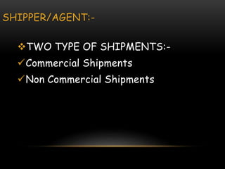 SHIPPER/AGENT:-
TWO TYPE OF SHIPMENTS:-
Commercial Shipments
Non Commercial Shipments
 