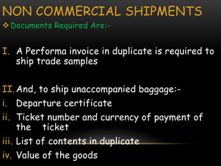 NON COMMERCIAL SHIPMENTS
Documents Required Are:-
I. A Performa invoice in duplicate is required to
ship trade samples
II.And, to ship unaccompanied baggage:-
i. Departure certificate
ii. Ticket number and currency of payment of
the ticket
iii. List of contents in duplicate
iv. Value of the goods
 