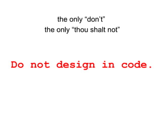 the only “don’t”
the only “thou shalt not”
Do not design in code.
 
