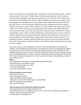Since i was not able to leave placement and i wasn’t able to get a guest speaker i think i could’ve
done way more on this topic. If i had a chance to bring in a guess speaker i would’ve gotten
someone that is a mechanic to talk about cars and the way cars work. Also if i was able to leave
the school with the children then i would’ve take the children to an actual real car and have the
guest speaker show the different parts of the engine, tell the children the names and what each
part does for the car, the talk about how things are sold at a dealership and get the mechanics
insight on what type of car they think is the best. If i could i would’ve also gotten someone that
works in a store that i had set up in the playground to come and talk to the children about the
services the stores offer, rules of the store and what is sold at the stores. I think that if i could’ve
found people to come in that it would’ve helped from a professionals point of view to teach the
children about their area of expertise because the little that i know about care i tried my best to
give the children as much information an educate them on the topic as much as possible. Even
though the book that i brought in about old fashioned cars and new cars have engines and how
they work in them i think it would be alot better if the children could actually experience looking
at a real car engine.

The reason i came up with a hypothesis is because i took cues and interests i took from the
children. At the beginning of my placement i noticed that my ECE was encouraging the children
to learn about cars, she would do a lot of actvitiies based around cars and i seen that all of the
children participate in these activities. When the children are on their own they will play with toy
cars and read books about cars and even start up an spontaneous activity around cars without the
ECE’s help. The brainstorming web was where i got all of my ideas on the children gave me all
sorts of ideas such as:
Know:
-The children know that there is no dealerships around St.Boniface.
-Know that the cars are different colors
-Texture of wheels, shape, size, colors
-Come from dealerships
-Can name certain amount of logos

What the children want to learn:
-How fast can cars go?
-How many logos are there?
-Variety of different kinds of logos?
-Where do cars come from before they go to dealerships?
-How do car engines work properly?
-How are wheels made?

After the process of 6 activities the children learned:
-The most favourite type of wheel is Dunloe Cord
-Old fashioned cars are very different from new cars; trim of cars are different, old fashioned
cars have spare tires located at the back.
-Different parts of old fashion cars
 