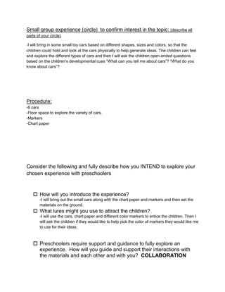 Small group experience (circle) to confirm interest in the topic: (describe all
parts of your circle)

-I will bring in some small toy cars based on different shapes, sizes and colors, so that the
children could hold and look at the cars physically to help generate ideas. The children can feel
and explore the different types of cars and then I will ask the children open-ended questions
based on the children’s developmental cues “What can you tell me about cars”? “What do you
know about cars”?




Procedure:
-6 cars
-Floor space to explore the variety of cars.
-Markers
-Chart paper




Consider the following and fully describe how you INTEND to explore your
chosen experience with preschoolers



     How will you introduce the experience?
        -I will bring out the small cars along with the chart paper and markers and then set the
        materials on the ground.
     What lures might you use to attract the children?
        -I will use the cars, chart paper and different color markers to entice the children. Then I
        will ask the children if they would like to help pick the color of markers they would like me
        to use for their ideas.



     Preschoolers require support and guidance to fully explore an
      experience. How will you guide and support their interactions with
      the materials and each other and with you? COLLABORATION
 