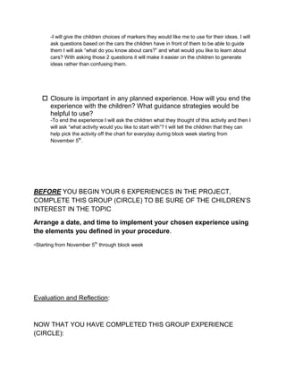 -I will give the children choices of markers they would like me to use for their ideas. I will
       ask questions based on the cars the children have in front of them to be able to guide
       them I will ask “what do you know about cars?” and what would you like to learn about
       cars? With asking those 2 questions it will make it easier on the children to generate
       ideas rather than confusing them.




    Closure is important in any planned experience. How will you end the
     experience with the children? What guidance strategies would be
     helpful to use?
       -To end the experience I will ask the children what they thought of this activity and then I
       will ask “what activity would you like to start with”? I will tell the children that they can
       help pick the activity off the chart for everyday during block week starting from
       November 5th.




BEFORE YOU BEGIN YOUR 6 EXPERIENCES IN THE PROJECT,
COMPLETE THIS GROUP (CIRCLE) TO BE SURE OF THE CHILDREN’S
INTEREST IN THE TOPIC

Arrange a date, and time to implement your chosen experience using
the elements you defined in your procedure.

-Starting from November 5th through block week




Evaluation and Reflection:



NOW THAT YOU HAVE COMPLETED THIS GROUP EXPERIENCE
(CIRCLE):
 