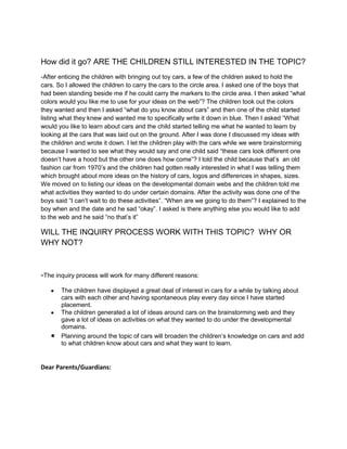 How did it go? ARE THE CHILDREN STILL INTERESTED IN THE TOPIC?
-After enticing the children with bringing out toy cars, a few of the children asked to hold the
cars. So I allowed the children to carry the cars to the circle area. I asked one of the boys that
had been standing beside me if he could carry the markers to the circle area. I then asked “what
colors would you like me to use for your ideas on the web”? The children took out the colors
they wanted and then I asked “what do you know about cars” and then one of the child started
listing what they knew and wanted me to specifically write it down in blue. Then I asked “What
would you like to learn about cars and the child started telling me what he wanted to learn by
looking at the cars that was laid out on the ground. After I was done I discussed my ideas with
the children and wrote it down. I let the children play with the cars while we were brainstorming
because I wanted to see what they would say and one child said “these cars look different one
doesn’t have a hood but the other one does how come”? I told the child because that’s an old
fashion car from 1970’s and the children had gotten really interested in what I was telling them
which brought about more ideas on the history of cars, logos and differences in shapes, sizes.
We moved on to listing our ideas on the developmental domain webs and the children told me
what activities they wanted to do under certain domains. After the activity was done one of the
boys said “I can’t wait to do these activities”. “When are we going to do them”? I explained to the
boy when and the date and he sad “okay”. I asked is there anything else you would like to add
to the web and he said “no that’s it”

WILL THE INQUIRY PROCESS WORK WITH THIS TOPIC? WHY OR
WHY NOT?



-The inquiry process will work for many different reasons:
       The children have displayed a great deal of interest in cars for a while by talking about
       cars with each other and having spontaneous play every day since I have started
       placement.
       The children generated a lot of ideas around cars on the brainstorming web and they
       gave a lot of ideas on activities on what they wanted to do under the developmental
       domains.
       Planning around the topic of cars will broaden the children’s knowledge on cars and add
       to what children know about cars and what they want to learn.


Dear Parents/Guardians:
 