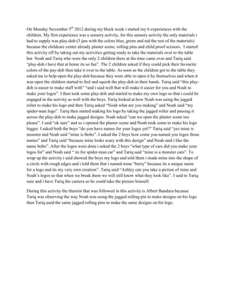 On Monday November 5th 2012 during my block week i started my 6 experiences with the
children. My first experience was a sensory activity, for this sensory activity the only materials i
had to supply was play-doh (3 jars with the colors blue, green and red the rest of the materials)
because the childcare center already plaster scene, rolling pins and child proof scissors. I started
this activity off by taking out my activities getting ready to take the materials over to the table
but Noah and Tariq who were the only 2 children there at the time came over and Tariq said
“play-doh i have that at home its so fun”. The 2 children asked if they could pick their favourite
colors of the pay-doh then take it over to the table. As soon as the children got to the table they
asked me to help open the play-doh because they were able to open it by themselves and when it
was open the children started to feel and squish the play-doh in their hands. Tariq said “this play-
doh is easier to make stuff with” “and i said well that will make it easier for you and Noah to
make your logos”. I then took some play-doh and started to make my own logo so that i could be
engaged in the activity as well with the boys. Tariq looked at how Noah was using the jagged
roller to make his logo and then Tariq asked “Noah what are you making” and Noah said “my
spider-man logo”. Tariq then started making his logo by taking the jagged roller and passing it
across the play-doh to make jagged designs. Noah asked “can we open the plaster scene too
please”. I said “ok sure” and so i opened the plaster scene and Noah took some to make his logo
bigger. I asked both the boys “do you have names for your logos yet?” Tariq said “yes mine is
monster and Noah said “mine is Bobo”. I asked the 2 boys how come you named you logos those
names” and Tariq said “because mine looks scary with this design” and Noah said i like the
name bobo”. After the logos were done i asked the 2 boys “what type of cars did you make your
logos for” and Noah said “ its for spider-man car” and Tariq said “mine is a monster cars”. To
wrap up the activity i said showed the boys my logo and told them i made mine into the shape of
a circle with rough edges and i told them that i named mine “berry” because its a unique name
for a logo and its my very own creation”. Tariq said “Ashley can you take a picture of mine and
Noah’s logos so that when we break them we will still know what they look like”. I said to Tariq
sure and i have Tariq the camera so he could take the picture himself.

During this activity the theorist that was followed in this activity is Albert Bandura because
Tariq was observing the way Noah was using the jagged rolling pin to make designs on his logo
then Tariq used the same jagged rolling pins to make the same designs on his logo.
 