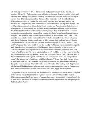 On Thursday November 8th 2012 i did my social studies experience with the children. To
introduce this activity Tariq came up to me while i was sitting on the couch reading a book and
asked me what activity i had planned for today. I explained to Tariq that we will be looking at
pictures from different countries about the rules of the road and a book about London on
different famous places in London. Tariq then said “can i see now” so i went and got my
materials and Tariq sat down with Markkus at the couch and started looking at the pictures i had
of different countries such as China, India, Egypt, London and Australia, also i had pictures of
different states in the Bahamas, and in France. Isabelle came over and seen the big stop lights
they had in London and she said “i like this one im going to draw it” Isabelle took a sheet of
construction paper and put the picture of the London stop lights beside her and started to draw
the lights”. Tariq looked at the London lights and liked it as well and said “that’s cool”. Tariq
looked at India’s traffic on the roads and said “wow that’s crowded”. I said “yes it is because
India doesn’t have stop lights or much space to drive because their roads are narrow”. I asked
Tariq and Markkus “do you think the cars look the same compared to cars in Canada?” Tariq
said “No because those taxis dont look like the ones here”. Markkus was more into looking at the
book about Londons maps and places. Markkus said “London has a lot of places to go too”,
Markkus noticed the Buckingham Palace and asked “is that where the Queen lives and i said
“yes it is” and Tariq said “oh i have seen that place on tv”. I told the boys that i want to visit the
Buckingham Palace some day because i would like to meet the Queen. Then i asked the boys if
they would like to meet the Queen some day too and Markkus said “yes”, and Tariq said “of
course”. Tariq asked me “what do cars look like in London?” I said “here look i have a picture
of what buses look like”. We looked at the pictures of the buses and both Markkus and Tariq
though the buses were very different from the ones in Canada. After looking at all the pictures i
told Tariq and Markkus that not all countries drive on the same side of the road as Canada i told
them about countries to drive on the other side such as China, Egypt and many more.

During this activity the theorist that was best followed is Jean Piaget because schemas took place
in this activity. The children used their cognitive skills to learn about rules of the road in
different countries and different names of states and on maps. Also put their exisiting knowledge
of some places into affect an example of that would be when both Markkus and Tariq recognized
the Buckingham Palace.
 