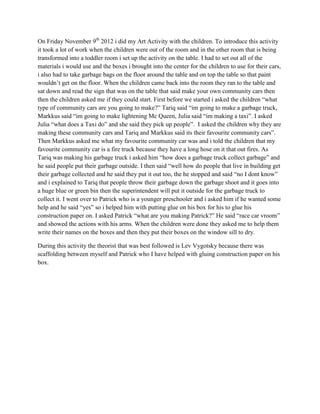 On Friday November 9th 2012 i did my Art Activity with the children. To introduce this activity
it took a lot of work when the children were out of the room and in the other room that is being
transformed into a toddler room i set up the activity on the table. I had to set out all of the
materials i would use and the boxes i brought into the center for the children to use for their cars,
i also had to take garbage bags on the floor around the table and on top the table so that paint
wouldn’t get on the floor. When the children came back into the room they ran to the table and
sat down and read the sign that was on the table that said make your own community cars then
then the children asked me if they could start. First before we started i asked the children “what
type of community cars are you going to make?” Tariq said “im going to make a garbage truck,
Markkus said “im going to make lightening Mc Queen, Julia said “im making a taxi”. I asked
Julia “what does a Taxi do” and she said they pick up people”. I asked the children why they are
making these community cars and Tariq and Markkus said its their favourite community cars”.
Then Markkus asked me what my favourite community car was and i told the children that my
favourite community car is a fire truck because they have a long hose on it that out fires. As
Tariq was making his garbage truck i asked him “how does a garbage truck collect garbage” and
he said people put their garbage outside. I then said “well how do people that live in building get
their garbage collected and he said they put it out too, the he stopped and said “no I dont know”
and i explained to Tariq that people throw their garbage down the garbage shoot and it goes into
a huge blue or green bin then the superintendent will put it outside for the garbage truck to
collect it. I went over to Patrick who is a younger preschooler and i asked him if he wanted some
help and he said “yes” so i helped him with putting glue on his box for his to glue his
construction paper on. I asked Patrick “what are you making Patrick?” He said “race car vroom”
and showed the actions with his arms. When the children were done they asked me to help them
write their names on the boxes and then they put their boxes on the window sill to dry.

During this activity the theorist that was best followed is Lev Vygotsky because there was
scaffolding between myself and Patrick who I have helped with gluing construction paper on his
box.
 