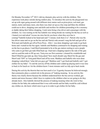 On Monday November 12th 2012 i did my dramatic play activity with the children. This
experience took place outside during outdoor play. To introduce this activity the playground was
set up with signs going around with different store names such as pizza pizza, wal-mart, gas
station, metro and many more, also there was chair set up as a bus stop and bikes the children
could use to drive, shopping carts and dolls and strollers for children pretending to be a mommy
or daddy taking their babies shopping. I took turns being a bus driver and a passenger with the
children. As i was waiting on the bus Isabelle was sitting beside me waiting for the bus as well so
i leaned over and asked “excuse me miss but do you know when they next bus is
coming?”Isabelle looked at her hand and said “1 minute..look there it is”. Patrick who was the
bus driver came and we go on the bus and ask Patrick rode around i rung the bell and got off at
Wal-mart and Isabelle got off at Pizza Pizza . After i was done shopping i got ready to go back
home and i waited on the bus again. Isabelle and Markkus continued to be shopping and waiting
on the bus to go places. I and Sherif pretended to be at the gas station waiting to serve people
who came to get their gas tank filled back up. I had tied a skipping roped to the side of the gate
and we used the ends to fill up cars. Tariq was our first customer i cleaned his windshields and
Sherif filled his gas tank up, then Tariq asked “how much should i pay Sherif for the gas and
Sherif said “$50” so Tariq paid Sherif and off he went. Markkus and Isabelle who were done
shopping i asked them “what did you guys get” Markkus said “i got food and Isabelle said “i got
clothes for my baby”. To end the activity off the children and i ended up playing until it was time
to back in for lunch so i let the children know 5 more minutes until we tidy up to back inside.

During this activity the theorist that was best used is Lev Vygotsky because he believed strongly
that community plays a central role in the process of "making meaning. In my activity this
theory was clearly shown because the children understood how the bus service worked, gas
station and stores because i didn’t have to explain to the children what we are going to do they
already knew. Also Isabelle showed the process of making meaning when she went to buy
clothes for her baby she understood that it was cold outside and her baby would be cold without
any clothes on, she knew which store to go to in order to get clothes for her baby.
 