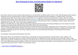 Data Management, Data And Information Quality For Big Data?
type of data, and it has a massive amount of processing power, and can handle a boundless number of jobs or tasks. Data Management, Data ingestion,
Warehouse, and ETL provides features for effective management and data warehousing for data managing as a valuable resource. The Stream
computing features pulls streams of data and then streams it back out as a single flow and then processes that data. Analytics/ Machine Learning
features advanced analytics and machine learning. Content Management which features document management and comprehensive content lifecycle.
Integration features the integration of big data from any sources with ease. Data governance which is a compliance solution to protect the data and
comprehensive security, and ... Show more content on Helpwriting.net ...
Making it a friendlier drag–and–drop graphical interface that would automatically generate the fundamental Hadoop code. The Talend tool includes
components for leading Apache Hadoop software's like HDFS, HBase, Hive, Pig, and Sqoop.
Talend's Hadoop–leveraging big data quality functionality has made it possible for data quality management across an organization or business entire
enterprise. Talend Big Data Platform distributes data quality features that include Data profiling, Data standardization, matching and cleansing, Data
enrichment, Reporting and real–time monitoring, and Data governance and stewardship (Big Data Quality: Talend Hadoop Data Quality &
Management 2017).
The challenges of data quality and data quality assessment
High–quality data are the precondition for guaranteeing, using big data and analyzing. Big data has a quality that faces many challenges. The
characteristics of big data are the three Vs Variety, Velocity, and Volume, as explained in the what is big data section of the paper Variety of data
indicates that big data has a different kind of data types, and with this diverse division puts the data into unstructured data or structured data. These data
need a much higher data processing capability. Velocity is the data that is being formed at and unbelieve amount of speed and it must be dealt in an
organizational and timely manner. Volume is the tremendous volume
... Get more on HelpWriting.net ...
 