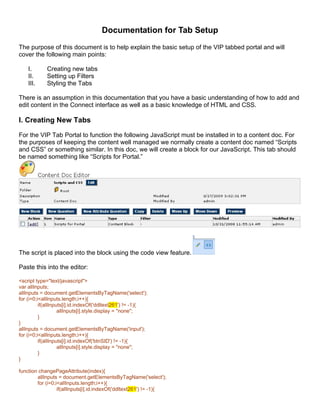 Documentation for Tab Setup
The purpose of this document is to help explain the basic setup of the VIP tabbed portal and will
cover the following main points:

    I.      Creating new tabs
    II.     Setting up Filters
    III.    Styling the Tabs

There is an assumption in this documentation that you have a basic understanding of how to add and
edit content in the Connect interface as well as a basic knowledge of HTML and CSS.

I. Creating New Tabs
For the VIP Tab Portal to function the following JavaScript must be installed in to a content doc. For
the purposes of keeping the content well managed we normally create a content doc named “Scripts
and CSS” or something similar. In this doc, we will create a block for our JavaScript. This tab should
be named something like “Scripts for Portal.”




The script is placed into the block using the code view feature.

Paste this into the editor:

<script type="text/javascript">
var allInputs;
allInputs = document.getElementsByTagName('select');
for (i=0;i<allInputs.length;i++){
          if(allInputs[i].id.indexOf('ddltext261') != -1){
                    allInputs[i].style.display = "none";
          }
}
allInputs = document.getElementsByTagName('input');
for (i=0;i<allInputs.length;i++){
          if(allInputs[i].id.indexOf('btnSID') != -1){
                    allInputs[i].style.display = "none";
          }
}

function changePageAttribute(index){
        allInputs = document.getElementsByTagName('select');
        for (i=0;i<allInputs.length;i++){
                  if(allInputs[i].id.indexOf('ddltext261') != -1){
 