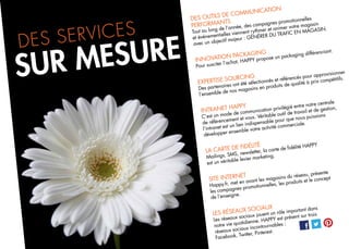 DES OUTILS DE COMMUNICATION
PERFORMANTS
Tout au long de l’année, des campagnes promotionnelles
et événementielles viennent rythmer et animer votre magasin
avec un objectif majeur : GÉNÉRER DU TRAFIC EN MAGASIN.
INNOVATION PACKAGING
Pour susciter l’achat, HAPPY propose un packaging différenciant.
EXPERTISE SOURCING
Des partenaires ont été sélectionnés et référencés pour approvisionner
l’ensemble de nos magasins en produits de qualité à prix compétitifs.
INTRANET HAPPY
C’est un mode de communication privilégié entre notre centrale
de référencement et vous. Véritable outil de travail et de gestion,
l’intranet est un lien indispensable pour que nous puissions
développer ensemble votre activité commerciale.
LA CARTE DE FIDÉLITÉ
Mailings, SMS, newsletter, la carte de fidélité HAPPY
est un véritable levier marketing.
SITE INTERNET
Happy.fr, met en avant les magasins du réseau, présente
les campagnes promotionnelles, les produits et le concept
de l’enseigne.
LES RÉSEAUX SOCIAUX
Les réseaux sociaux jouent un rôle important dans
notre vie quotidienne. HAPPY est présent sur trois
réseaux sociaux incontournables :
Facebook, Twitter, Pinterest.
SUR MESUREDES SERVICES
 