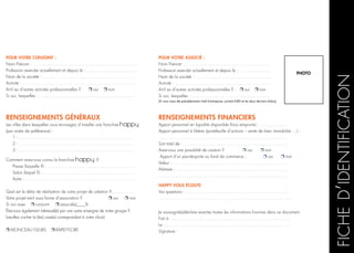 RENSEIGNEMENTS GÉNÉRAUX
Les villes dans lesquelles vous envisagez d’installer une franchise
(par ordre de préférence) :
1 - .. . . . . . . . . . . . . . . . . . . . . . . . . . . . . . . . . . . . . . . . . . . . . . . . . . . . . .
2 - .. . . . . . . . . . . . . . . . . . . . . . . . . . . . . . . . . . . . . . . . . . . . . . . . . . . . . .
3 - .. . . . . . . . . . . . . . . . . . . . . . . . . . . . . . . . . . . . . . . . . . . . . . . . . . . . . .
Comment avez-vous connu la franchise   ?
Presse (laquelle ?) :. . . . . . . . . . . . . . . . . . . . . . . . . . . . . . . . . . . . . . . . . .
Salon (lequel ?) :.. . . . . . . . . . . . . . . . . . . . . . . . . . . . . . . . . . . . . . . . . . .
Autre :. . . . . . . . . . . . . . . . . . . . . . . . . . . . . . . . . . . . . . . . . . . . . . . . . . . .
Quel est le délai de réalisation de votre projet de création ?. . . . . . . . . . . .
Votre projet est-il sous forme d’association ? r oui r non
Si oui avec r conjoint r associé(s)____%
êtes-vous également intéressé(é) par une autre enseigne de notre groupe ?
(veuillez cocher la (les) case(s) correspondant à votre choix)
r MONCEAU FLEURS r rapid’flore
RENSEIGNEMENTS FINANCIERS
Apport personnel en liquidité disponible (hors emprunts) : .. . . . . . . . . . . . .
Apport personnel à libérer (portefeuille d’actions – vente de bien immobilier …) : 	
. . . . . . . . . . . . . . . . . . . . . . . . . . . . . . . . . . . . . . . . . . . . . . . . . . . . . . . . . . . .
Soit total de : . . . . . . . . . . . . . . . . . . . . . . . . . . . . . . . . . . . . . . . . . . . . . . . . .
Avez-vous une possiblité de caution ? r oui r non
Apport d’un pas-de-porte ou fond de commerce : r oui r non
Valeur : .. . . . . . . . . . . . . . . . . . . . . . . . . . . . . . . . . . . . . . . . . . . . . . . . . . . . .
Adresse : . . . . . . . . . . . . . . . . . . . . . . . . . . . . . . . . . . . . . . . . . . . . . . . . . . . .
. . . . . . . . . . . . . . . . . . . . . . . . . . . . . . . . . . . . . . . . . . . . . . . . . . . . . . . . . . . .
Happy vous écoute
Vos questions : . . . . . . . . . . . . . . . . . . . . . . . . . . . . . . . . . . . . . . . . . . . . . . . .
. . . . . . . . . . . . . . . . . . . . . . . . . . . . . . . . . . . . . . . . . . . . . . . . . . . . . . . . . . . . . 	
Je soussigné(e).déclare exactes toutes les informations fournies dans ce document.
Fait à. . . . . . . . . . . . . . . . . . . . . . . . . . . . . . . . . . . . . . . . . . . . . . . . . . . . . . . . . 	
Le :.. . . . . . . . . . . . . . . . . . . . . . . . . . . . . . . . . . . . . . . . . . . . . . . . . . . . . . . . . . 	
Signature :
PHOTO
Pour votre associé :
Nom Prénom :.. . . . . . . . . . . . . . . . . . . . . . . . . . . . . . . . . . . . . . . .
Profession exercée actuellement et depuis le : . . . . . . . . . . . . . . .
Nom de la société :.. . . . . . . . . . . . . . . . . . . . . . . . . . . . . . . . . . .
Activité : . . . . . . . . . . . . . . . . . . . . . . . . . . . . . . . . . . . . . . . . . . . . .
A-t-il eu d’autres activités professionnelles ? : r oui r non
Si oui, lesquelles : . . . . . . . . . . . . . . . . . . . . . . . . . . . . . . . . . . . . .
(Si vous avez été précédemment chef d’entreprise, joindre K-BIS et les deux derniers bilans)
Pour votre conjoint :
Nom Prénom : . . . . . . . . . . . . . . . . . . . . . . . . . . . . . . . . . . . . . . . . . . . . . . . . .
Profession exercée actuellement et depuis le :. . . . . . . . . . . . . . . . . . . . . . . . .
Nom de la société :. . . . . . . . . . . . . . . . . . . . . . . . . . . . . . . . . . . . . . . . . . . . .
Activité : . . . . . . . . . . . . . . . . . . . . . . . . . . . . . . . . . . . . . . . . . . . . . . . . . . . . . .
A-t-il eu d’autres activités professionnelles ? : r oui r non
Si oui, lesquelles :. . . . . . . . . . . . . . . . . . . . . . . . . . . . . . . . . . . . . . . . . . . . . . .
 