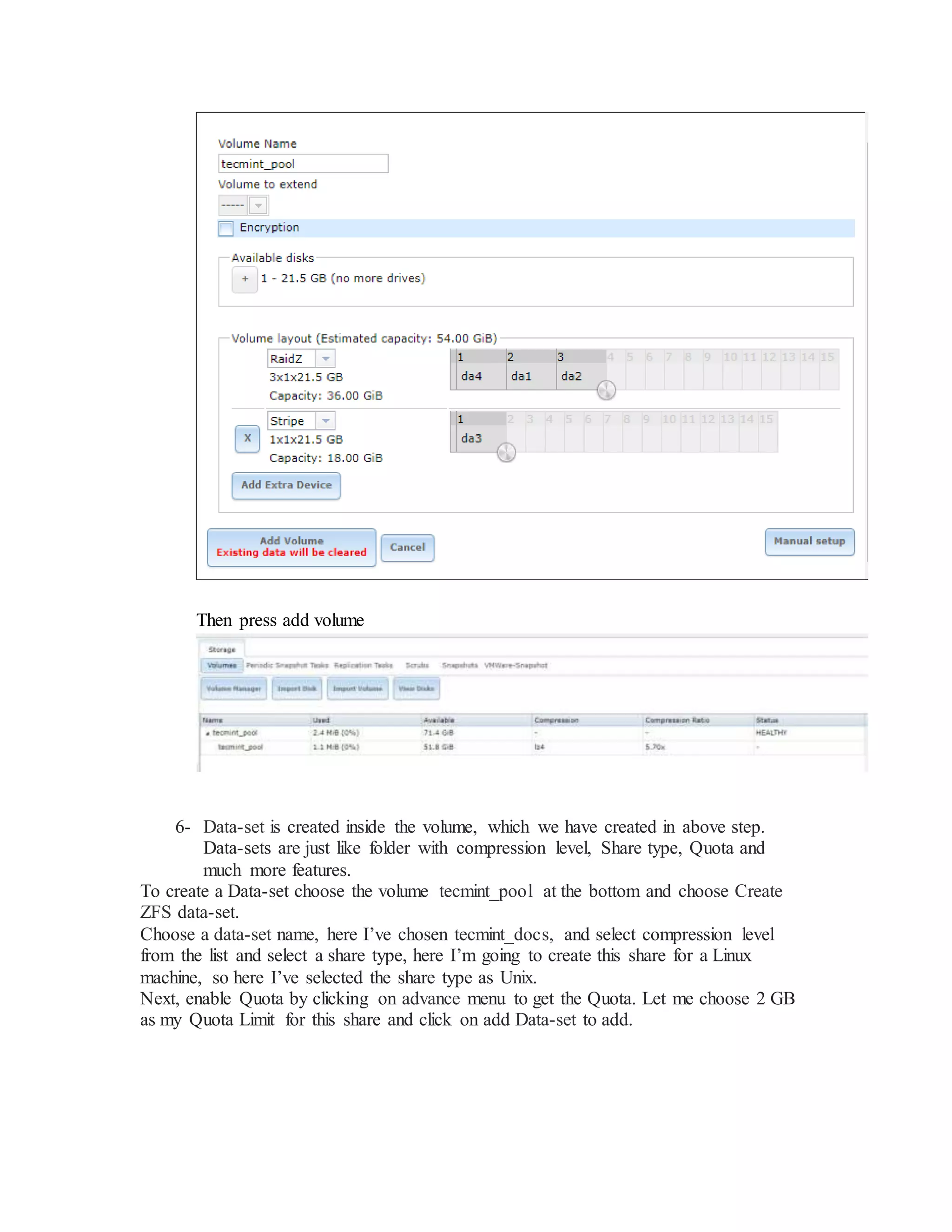 Then press add volume
6- Data-set is created inside the volume, which we have created in above step.
Data-sets are just like folder with compression level, Share type, Quota and
much more features.
To create a Data-set choose the volume tecmint_pool at the bottom and choose Create
ZFS data-set.
Choose a data-set name, here I’ve chosen tecmint_docs, and select compression level
from the list and select a share type, here I’m going to create this share for a Linux
machine, so here I’ve selected the share type as Unix.
Next, enable Quota by clicking on advance menu to get the Quota. Let me choose 2 GB
as my Quota Limit for this share and click on add Data-set to add.
 