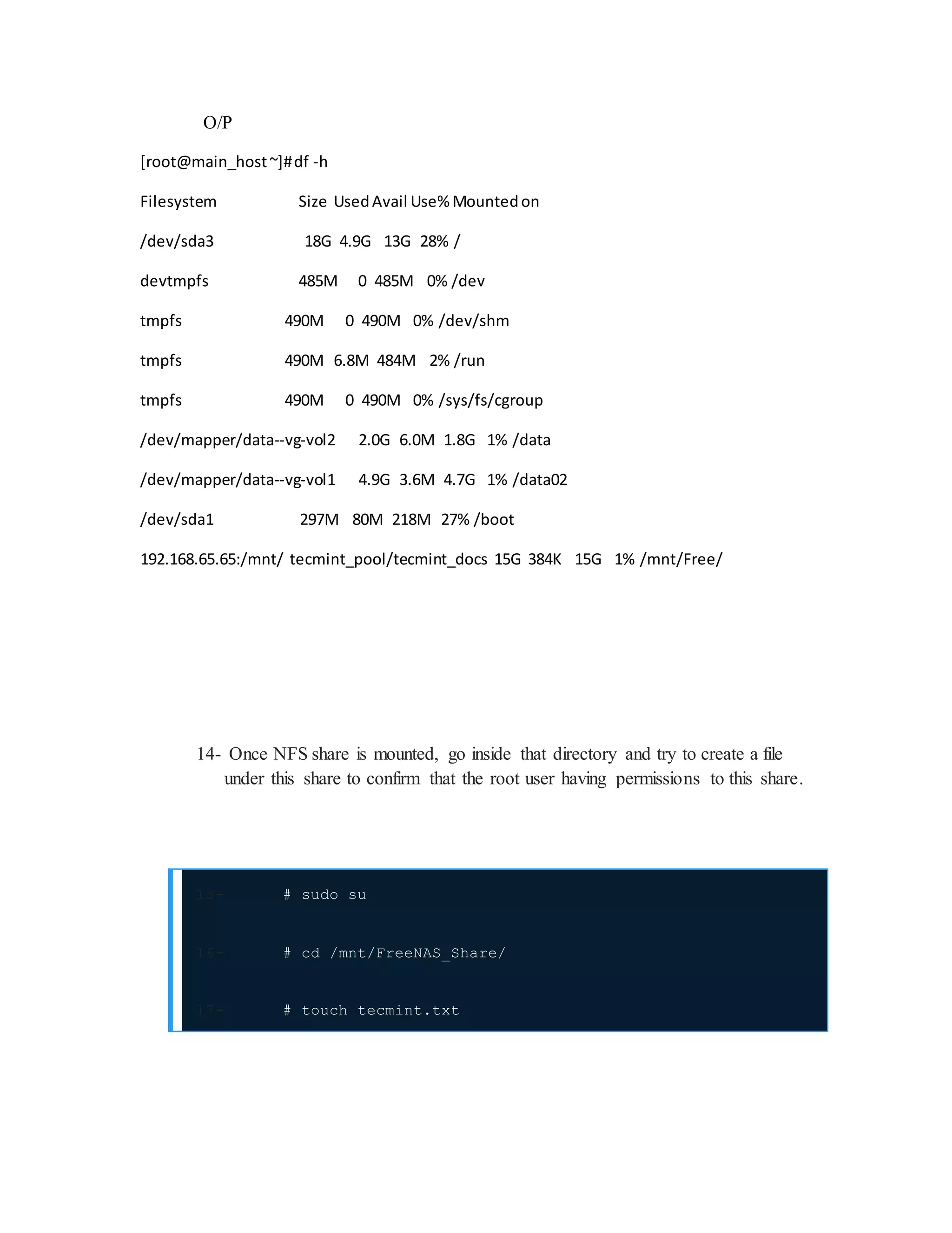 O/P
[root@main_host~]#df -h
Filesystem Size UsedAvail Use% Mountedon
/dev/sda3 18G 4.9G 13G 28% /
devtmpfs 485M 0 485M 0% /dev
tmpfs 490M 0 490M 0% /dev/shm
tmpfs 490M 6.8M 484M 2% /run
tmpfs 490M 0 490M 0% /sys/fs/cgroup
/dev/mapper/data--vg-vol2 2.0G 6.0M 1.8G 1% /data
/dev/mapper/data--vg-vol1 4.9G 3.6M 4.7G 1% /data02
/dev/sda1 297M 80M 218M 27% /boot
192.168.65.65:/mnt/ tecmint_pool/tecmint_docs 15G 384K 15G 1% /mnt/Free/
14- Once NFS share is mounted, go inside that directory and try to create a file
under this share to confirm that the root user having permissions to this share.
15- # sudo su
16- # cd /mnt/FreeNAS_Share/
17- # touch tecmint.txt
 