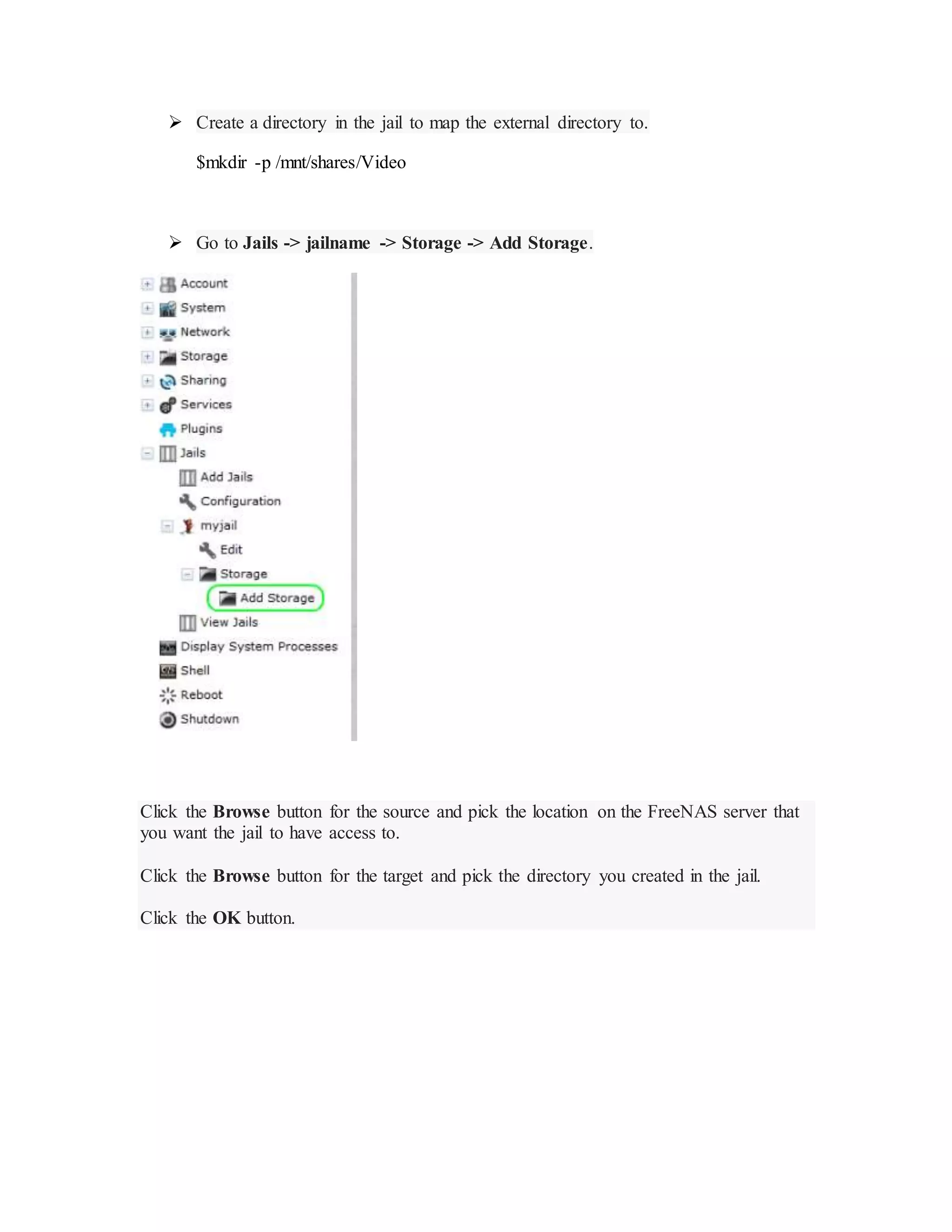  Create a directory in the jail to map the external directory to.
$mkdir -p /mnt/shares/Video
 Go to Jails -> jailname -> Storage -> Add Storage.
Click the Browse button for the source and pick the location on the FreeNAS server that
you want the jail to have access to.
Click the Browse button for the target and pick the directory you created in the jail.
Click the OK button.
 