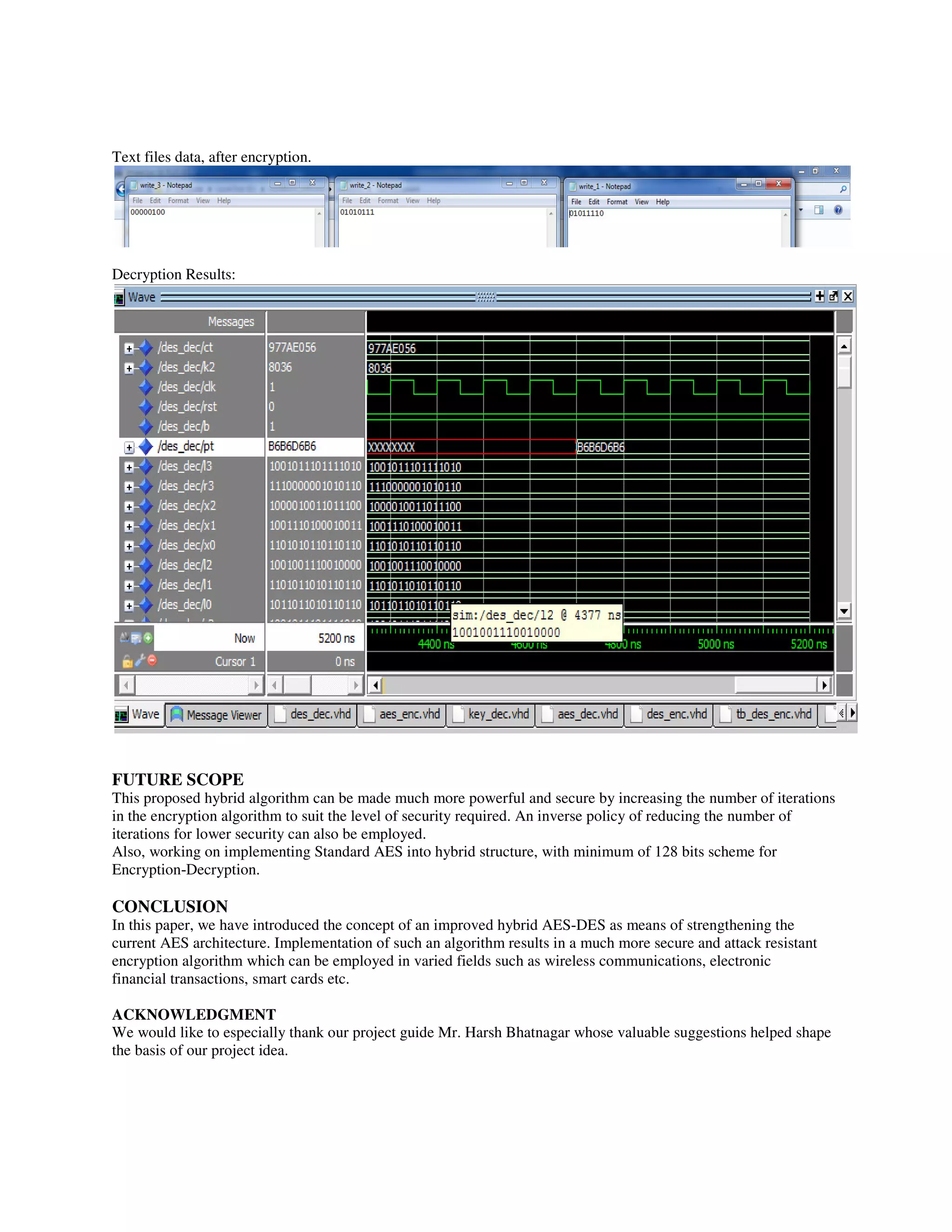 Text files data, after encryption.
Decryption Results:
FUTURE SCOPE
This proposed hybrid algorithm can be made much more powerful and secure by increasing the number of iterations
in the encryption algorithm to suit the level of security required. An inverse policy of reducing the number of
iterations for lower security can also be employed.
Also, working on implementing Standard AES into hybrid structure, with minimum of 128 bits scheme for
Encryption-Decryption.
CONCLUSION
In this paper, we have introduced the concept of an improved hybrid AES-DES as means of strengthening the
current AES architecture. Implementation of such an algorithm results in a much more secure and attack resistant
encryption algorithm which can be employed in varied fields such as wireless communications, electronic
financial transactions, smart cards etc.
ACKNOWLEDGMENT
We would like to especially thank our project guide Mr. Harsh Bhatnagar whose valuable suggestions helped shape
the basis of our project idea.
 