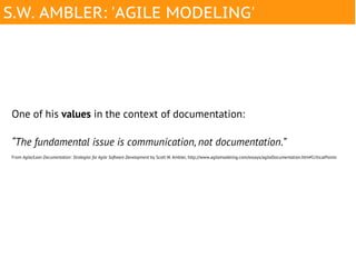 S.W. AMBLER: 'AGILE MODELING'




One of his values in the context of documentation:

“The fundamental issue is communication, not documentation.”
From Agile/Lean Documentation: Strategies for Agile Software Development by Scott W. Ambler, http://www.agilemodeling.com/essays/agileDocumentation.htm#CriticalPoints
 