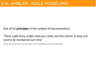 S.W. AMBLER: 'AGILE MODELING'




One of his principles in the context of documentation:

“Travel Light. Every artifact that you create, and then decide to keep, will
need to be maintained over time.”
From Agile Modeling (AM) Principles v2 by Scott W. Ambler, http://www.agilemodeling.com/principles.htm#TravelLight
 