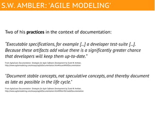 S.W. AMBLER: 'AGILE MODELING'


Two of his practices in the context of documentation:

“Executable specifications, for example [...] a developer test-suite [...].
Because these artifacts add value there is a significantly greater chance
that developers will keep them up-to-date.”
From Agile/Lean Documentation: Strategies for Agile Software Development by Scott W. Ambler,
http://www.agilemodeling.com/essays/agileDocumentation.htm#IssuesWithDocumentation




"Document stable concepts, not speculative concepts, and thereby document
as late as possible in the life cycle."
From Agile/Lean Documentation: Strategies for Agile Software Development by Scott W. Ambler,
http://www.agilemodeling.com/essays/agileDocumentation.htm#WhenToCreateDocumentation
 