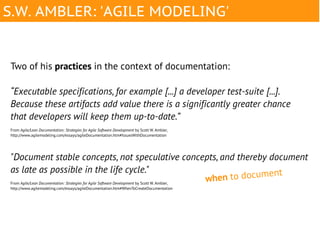 S.W. AMBLER: 'AGILE MODELING'


Two of his practices in the context of documentation:

“Executable specifications, for example [...] a developer test-suite [...].
Because these artifacts add value there is a significantly greater chance
that developers will keep them up-to-date.”
From Agile/Lean Documentation: Strategies for Agile Software Development by Scott W. Ambler,
http://www.agilemodeling.com/essays/agileDocumentation.htm#IssuesWithDocumentation




"Document stable concepts, not speculative concepts, and thereby document
as late as possible in the life cycle."                                                                      t
From Agile/Lean Documentation: Strategies for Agile Software Development by Scott W. Ambler,
                                                                                             whe n to documen
http://www.agilemodeling.com/essays/agileDocumentation.htm#WhenToCreateDocumentation
 