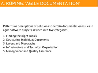 A. RÜPING: 'AGILE DOCUMENTATION'




Patterns as descriptions of solutions to certain documentation issues in
agile software projects, divided into five categories:

1. Finding the Right Topics
2. Structuring Individual Documents
3. Layout and Typography
4. Infrastructure and Technical Organisation
5. Management and Quality Assurance
 