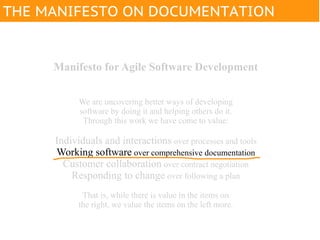 THE MANIFESTO ON DOCUMENTATION


     Manifesto for Agile Software Development


           We are uncovering better ways of developing
           software by doing it and helping others do it.
            Through this work we have come to value:

     Individuals and interactions over processes and tools
     Working software over comprehensive documentation
       Customer collaboration over contract negotiation
         Responding to change over following a plan
            That is, while there is value in the items on
           the right, we value the items on the left more.
 