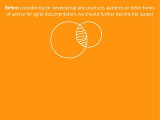 Before considering (or developing) any practices, patterns or other forms
of advice for agile documentation, we should further delimit the scope!
 