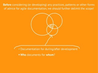 Before considering (or developing) any practices, patterns or other forms
of advice for agile documentation, we should further delimit the scope!




            ✔   Documentation for during/after development
               Who documents for whom?
 