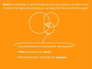 Before considering (or developing) any practices, patterns or other forms
of advice for agile documentation, we should further delimit the scope!




            ✔   Documentation for during/after development
               Who documents for whom?
               Documenting for what specific purpose?
 