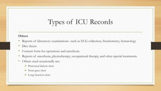 Types of ICU Records
Others
• Reports of laboratory examinations- such as ECG collection, biochemistry, hematology
• Diet sheets
• Consent form for operations and anesthesia
• Reports of anesthesia, physiotherapy, occupational therapy, and other special treatments.
• Others used occasionally are:
 Peritoneal dialysis chart
 Swan ganz chart
 Lung function chart
 