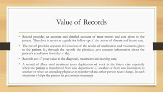 Value of Records
• Record provides an accurate and detailed account of treat¬ments and care given to the
patient. Therefore it serves as a guide for follow up of the course of disease and future care.
• The record provides accurate information of the results of medication and treatments given
to the patient. So, through the records the physician gets accurate information about the
patient's conditions from day to day.
• Records are of great value in the diagnosis, treatments and nursing care.
• A record of illnes sand treatment saves duplication of work in the future care especially
when the patient is transferred from one department to another or from one institution to
another or when an attending physician is transferred and other person takes charge. In such
situations it helps the patient to get prompt treatment
 