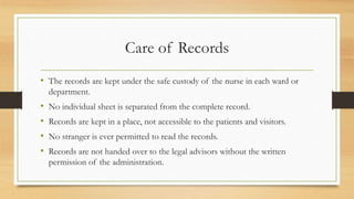 Care of Records
• The records are kept under the safe custody of the nurse in each ward or
department.
• No individual sheet is separated from the complete record.
• Records are kept in a place, not accessible to the patients and visitors.
• No stranger is ever permitted to read the records.
• Records are not handed over to the legal advisors without the written
permission of the administration.
 