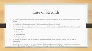 Care of Records
• All hospital personnel are legally and ethically obligated to keep in confidence all the information's provided in the
records.
• All records are to be handled carefully. Careless handling can destroy the records.
• All records are filed according to the hospital custom, so that they can be traced easily. Records could be arranged :
 Alphabetically.
 Numerically.
 With index cards.
 Geographically.
• All records are identified with the bio data of the patients such as name, age, ward, bed no., O.P. no., I.P. no.,
diagnosis etc.
• Records are never sent out of the hospital without the doctor's permission. Reference is made by writing separate
sheets and sending to the agency who requests for them e.g., reference letters, discharge summaries.
 