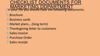 CHECKLIST DOCUMENTS FOR 
MARKETING DDPARTMENT 
In your file you should have the following documents: 
1.Brochure 
2.Business cards 
3.Market plans….(long term) 
4.Thanksgiving letter to customers 
5.Sales invoice 
6.Purchase Order 
7.Sales receipt 
 