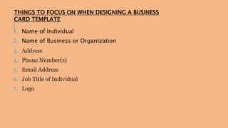 THINGS TO FOCUS ON WHEN DESIGNING A BUSINESS 
CARD TEMPLATE 
1. Name of Individual 
2. Name of Business or Organization 
3. Address 
4. Phone Number(s) 
5. Email Address 
6. Job Title of Individual 
7. Logo 
 
