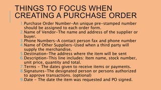 THINGS TO FOCUS WHEN 
CREATING A PURCHASE ORDER 
1.Purchase Order Number-An unique pre-stamped number 
should be assigned to each order form. 
2.Name of Vendor-The name and address of the supplier or 
buyer. 
3.Phone Numbers-A contact person fax and phone number 
4.Name of Other Suppliers-Used when a third party will 
supply the merchandise. 
5.Destination-The address where the item will be sent 
6.Description-This line includes: Item name, stock number, 
unit price, quantity and total. 
7.Terms - The dates given to receive items or payments. 
8.Signatures-The designated person or persons authorized 
to approve transactions. (optional) 
9.Date - The date the item was requested and PO signed. 
 