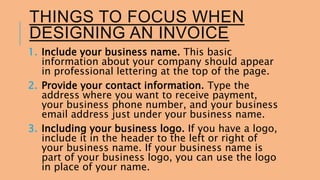 THINGS TO FOCUS WHEN 
DESIGNING AN INVOICE 
1. Include your business name. This basic 
information about your company should appear 
in professional lettering at the top of the page. 
2. Provide your contact information. Type the 
address where you want to receive payment, 
your business phone number, and your business 
email address just under your business name. 
3. Including your business logo. If you have a logo, 
include it in the header to the left or right of 
your business name. If your business name is 
part of your business logo, you can use the logo 
in place of your name. 
 