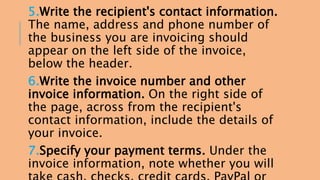 5.Write the recipient's contact information. 
The name, address and phone number of 
the business you are invoicing should 
appear on the left side of the invoice, 
below the header. 
6.Write the invoice number and other 
invoice information. On the right side of 
the page, across from the recipient's 
contact information, include the details of 
your invoice. 
7.Specify your payment terms. Under the 
invoice information, note whether you will 
take cash, checks, credit cards, PayPal or 
 