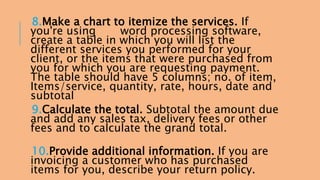 8.Make a chart to itemize the services. If 
you're using word processing software, 
create a table in which you will list the 
different services you performed for your 
client, or the items that were purchased from 
you for which you are requesting payment. 
The table should have 5 columns; no. of item, 
Items/service, quantity, rate, hours, date and 
subtotal 
9.Calculate the total. Subtotal the amount due 
and add any sales tax, delivery fees or other 
fees and to calculate the grand total. 
10.Provide additional information. If you are 
invoicing a customer who has purchased 
items for you, describe your return policy. 
 