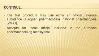 CONTINUE..
 The test procedure may use either an official refernce
substance (europian pharmacopeia ,national pharmacopeia
,WHO).
 Accepte for those official included in the europian
pharmacopeia eg.sterility test.
 