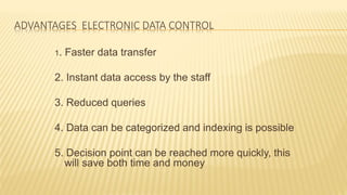 ADVANTAGES ELECTRONIC DATA CONTROL
1. Faster data transfer
2. Instant data access by the staff
3. Reduced queries
4. Data can be categorized and indexing is possible
5. Decision point can be reached more quickly, this
will save both time and money
 