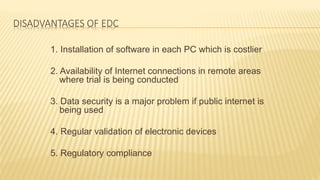 DISADVANTAGES OF EDC
1. Installation of software in each PC which is costlier
2. Availability of Internet connections in remote areas
where trial is being conducted
3. Data security is a major problem if public internet is
being used
4. Regular validation of electronic devices
5. Regulatory compliance
 