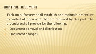 CONTROL DOCUMENT
Each manufacturer shall establish and maintain procedure
to control all document that are required by this part. The
procedure shall provide for the following.
a) Document aprroval and distribution
b) Document changes
 