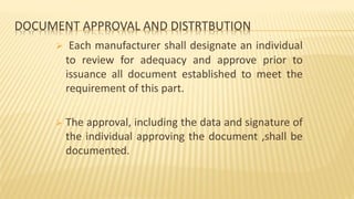 DOCUMENT APPROVAL AND DISTRTBUTION
 Each manufacturer shall designate an individual
to review for adequacy and approve prior to
issuance all document established to meet the
requirement of this part.
 The approval, including the data and signature of
the individual approving the document ,shall be
documented.
 