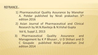 REFRANCE..
1) Pharmaceutical Quality Assurance by Manohar
A. Potdar published by Nirali prakashan 5th
edition 2016
2) Asian Journal of Pharmaceutical and Clinical
Research by M.N.Raviteja & N.Vishal Gupta
Vol 6, Suppl 2, 2013
3) Pharmaceutical Quality Assurance and
Management by K P Bhusari , U D Shihari and D
C Goupale published Nirali prakashan 2nd
edition 2014
 